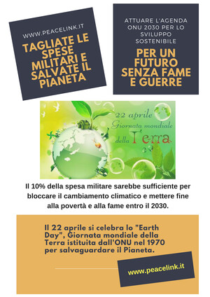 Il 22 aprile è la Giornata della Terra. PeaceLink la celebra con un invito a tagliare le spese militari così come chiede la Global Campaign on Military Spending (GCOMS), Campagna globale sulla spesa militare, una mobilitazione internazionale fondata nel dicembre 2014 e promossa dall'International Peace Bureau e da reti ed organizzazioni nazionali in tutto il mondo. Lo scopo della Campagna è quello di spingere i Governi a investire il proprio denaro negli Obiettivi di Sviluppo Sostenibile (Agenda ONU 2030) delle Nazioni Unite che si occupano di salute, istruzione, posti di lavoro e cambiamenti climatici, oltre che alla costruzione della Pace, piuttosto che nelle spese militari.