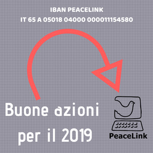 PeaceLink continuerà nel 2019 l'impegno per la pace, i diritti umani e la solidarietà avviato nel 1991. Proseguirà le campagne in difesa dell'ambiente e della salute. Continuerà a essere un laboratorio di cittadinanza attiva aperto ai bisogni della gente. Se vuoi unirti scrivi a volontari@peacelink.it e se vuoi sostenere queste buone azioni clicca qui e fai una donazione. Puoi usare l'IBAN bancario per un bonifico, oppure puoi donare sul conto corrente postale. Anche se hai Paypal o la carta di credito clicca qui.