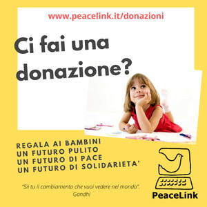Per il 2023 sostieni PeaceLink con una donazione. Con una donazione di almeno 20 euro diventerai sostenitrice/sostenitore di PeaceLink e potrai partecipare al nostro progetto culturale e civile per la pace, l'ambiente e la solidarietà. Per un futuro migliore